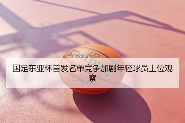 国足东亚杯首发名单竞争加剧年轻球员上位观察
