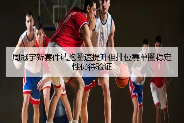 周冠宇新套件试跑圈速提升但排位赛单圈稳定性仍待验证