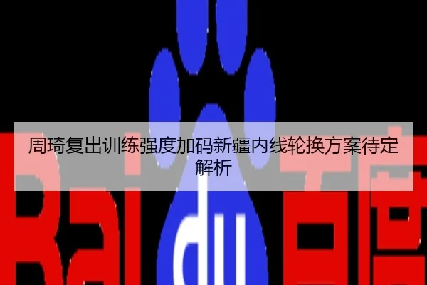 周琦复出训练强度加码新疆内线轮换方案待定解析