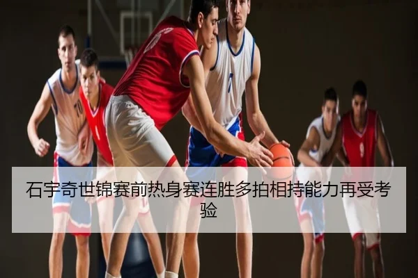 石宇奇世锦赛前热身赛连胜多拍相持能力再受考验