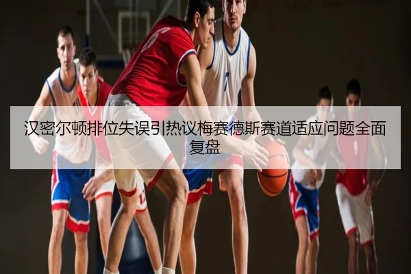 汉密尔顿排位失误引热议梅赛德斯赛道适应问题全面复盘