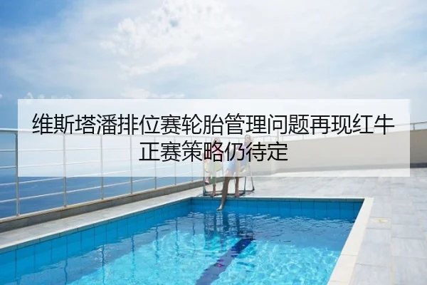 维斯塔潘排位赛轮胎管理问题再现红牛正赛策略仍待定