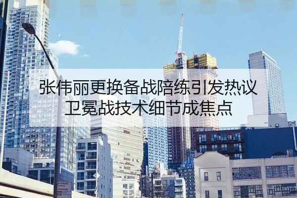张伟丽更换备战陪练引发热议 卫冕战技术细节成焦点