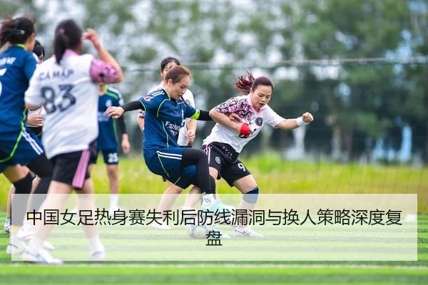 中国女足热身赛失利后防线漏洞与换人策略深度复盘