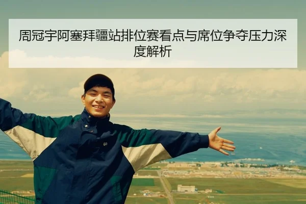 周冠宇阿塞拜疆站排位赛看点与席位争夺压力深度解析