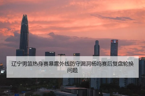 辽宁男篮热身赛暴露外线防守漏洞杨鸣赛后复盘轮换问题