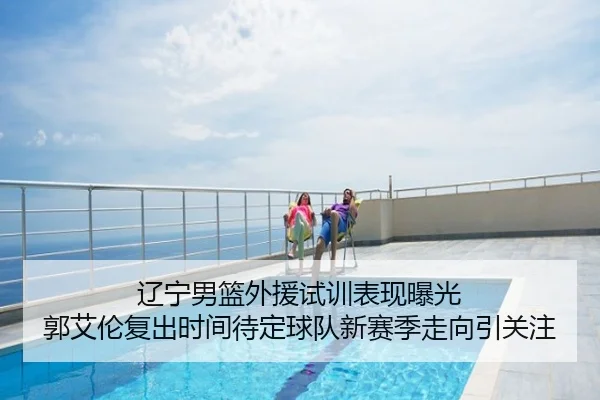 辽宁男篮外援试训表现曝光 郭艾伦复出时间待定球队新赛季走向引关注