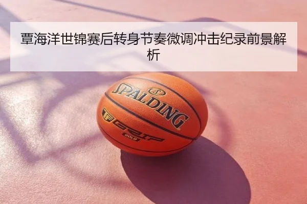 覃海洋世锦赛后转身节奏微调冲击纪录前景解析