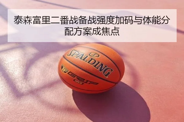 泰森富里二番战备战强度加码与体能分配方案成焦点